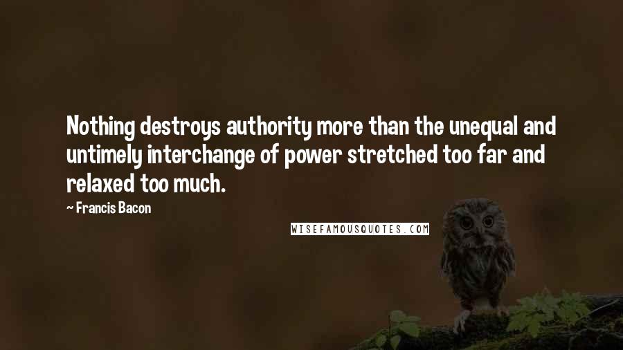 Francis Bacon Quotes: Nothing destroys authority more than the unequal and untimely interchange of power stretched too far and relaxed too much.