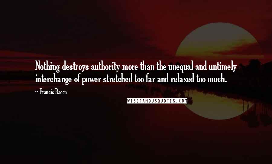 Francis Bacon Quotes: Nothing destroys authority more than the unequal and untimely interchange of power stretched too far and relaxed too much.