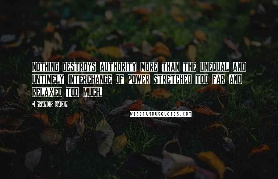 Francis Bacon Quotes: Nothing destroys authority more than the unequal and untimely interchange of power stretched too far and relaxed too much.