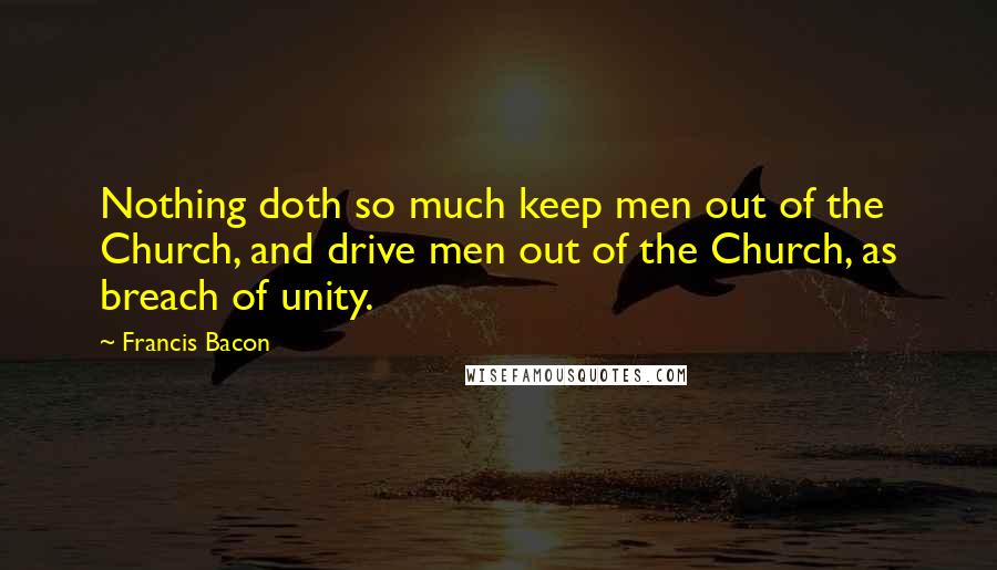 Francis Bacon Quotes: Nothing doth so much keep men out of the Church, and drive men out of the Church, as breach of unity.