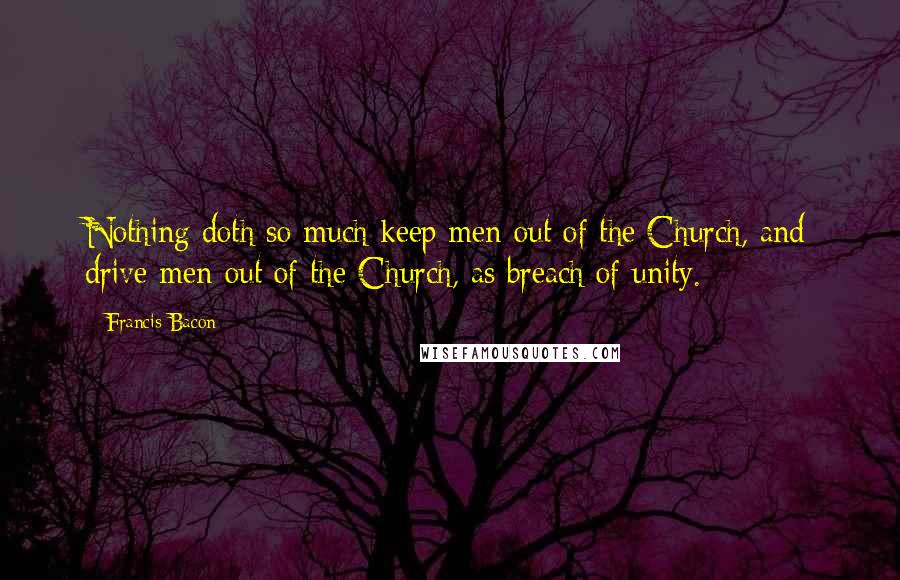 Francis Bacon Quotes: Nothing doth so much keep men out of the Church, and drive men out of the Church, as breach of unity.