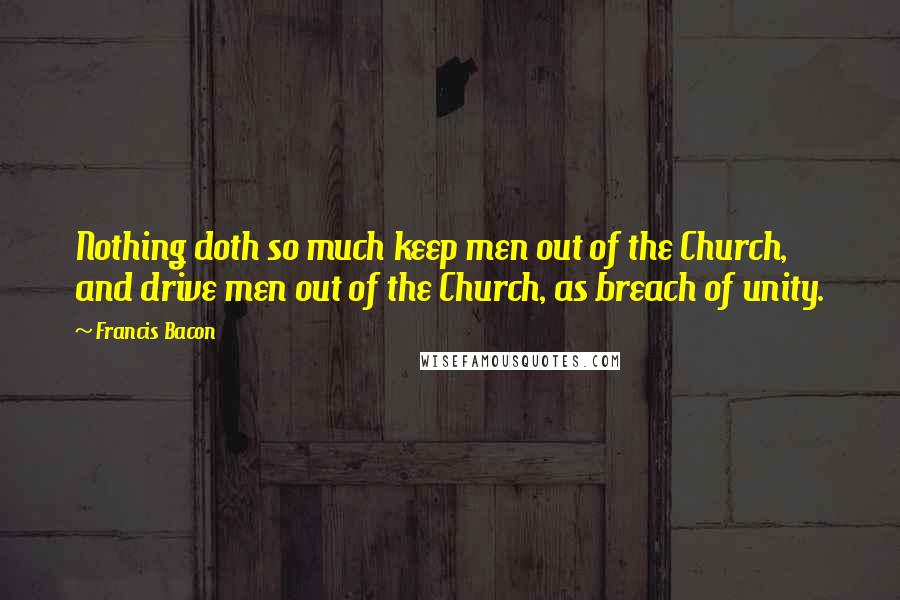 Francis Bacon Quotes: Nothing doth so much keep men out of the Church, and drive men out of the Church, as breach of unity.