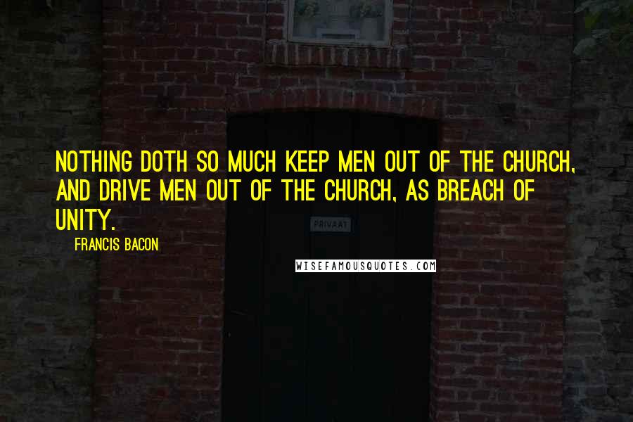 Francis Bacon Quotes: Nothing doth so much keep men out of the Church, and drive men out of the Church, as breach of unity.