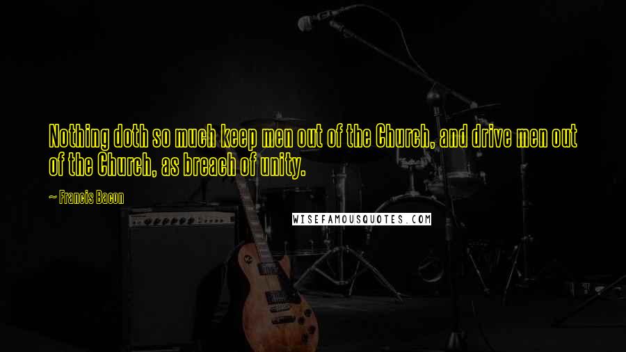 Francis Bacon Quotes: Nothing doth so much keep men out of the Church, and drive men out of the Church, as breach of unity.