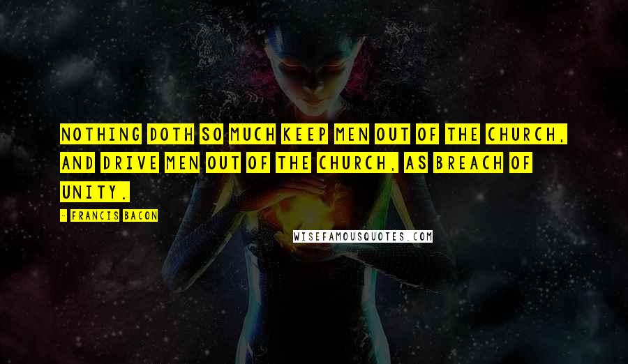 Francis Bacon Quotes: Nothing doth so much keep men out of the Church, and drive men out of the Church, as breach of unity.