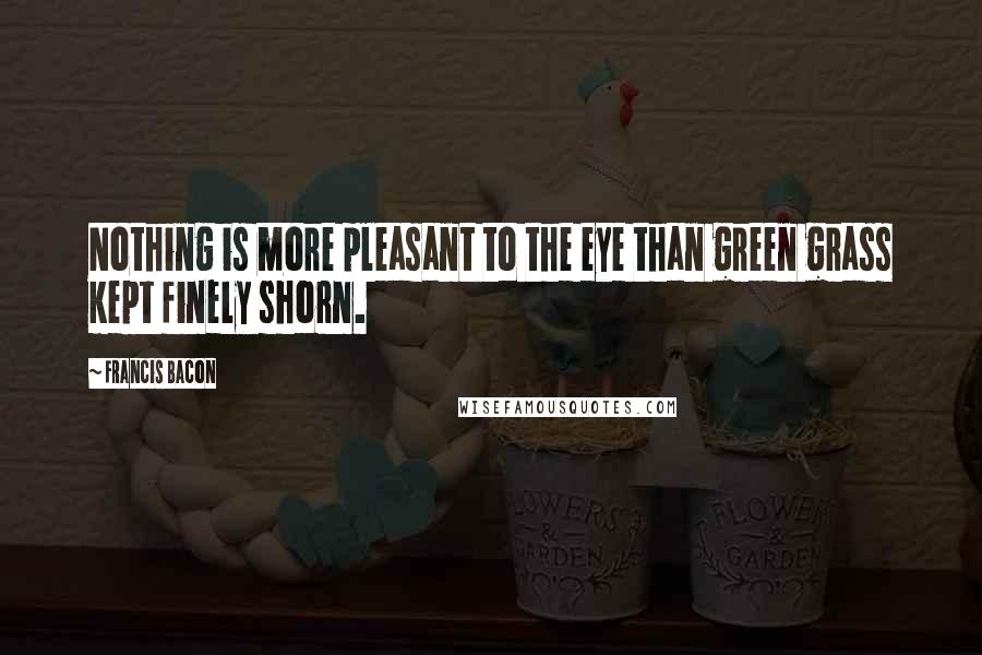 Francis Bacon Quotes: Nothing is more pleasant to the eye than green grass kept finely shorn.