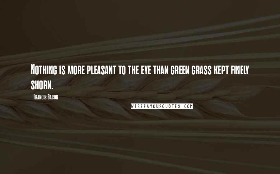 Francis Bacon Quotes: Nothing is more pleasant to the eye than green grass kept finely shorn.