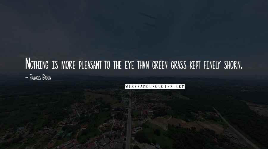 Francis Bacon Quotes: Nothing is more pleasant to the eye than green grass kept finely shorn.