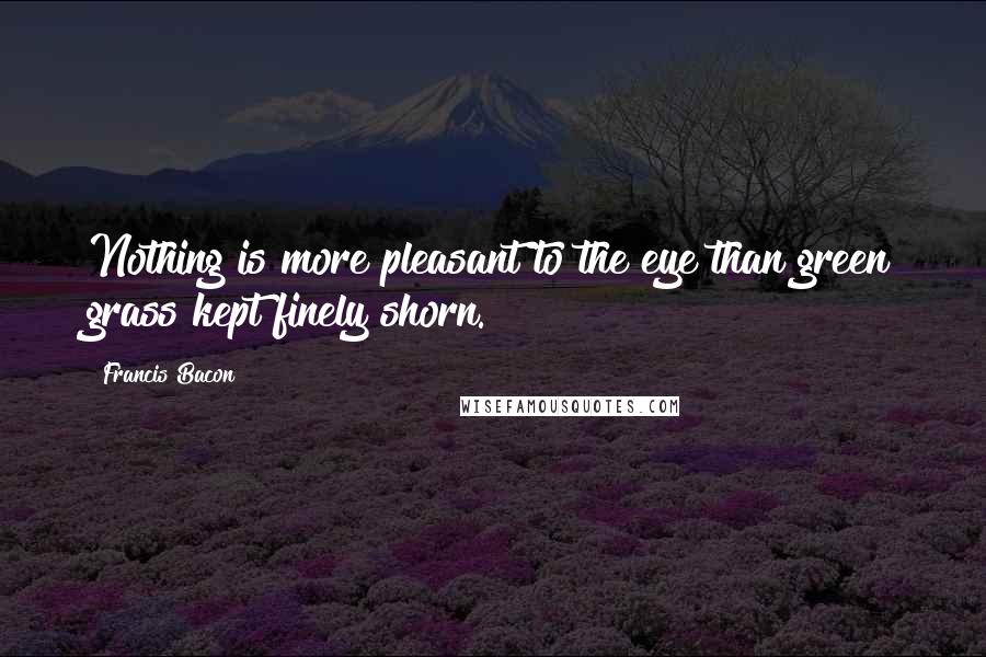 Francis Bacon Quotes: Nothing is more pleasant to the eye than green grass kept finely shorn.