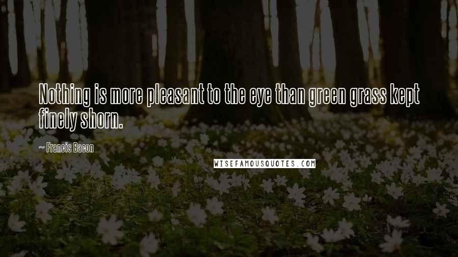 Francis Bacon Quotes: Nothing is more pleasant to the eye than green grass kept finely shorn.