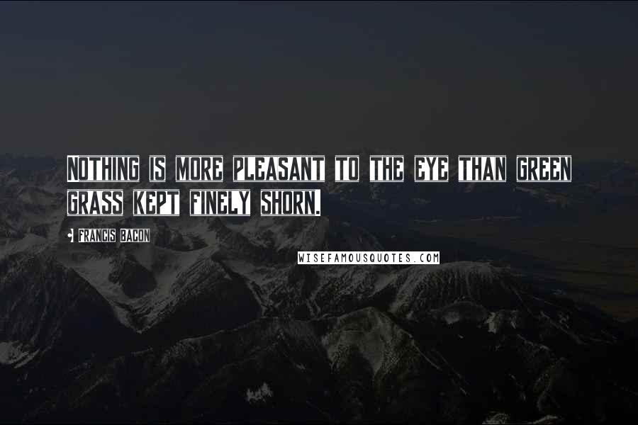 Francis Bacon Quotes: Nothing is more pleasant to the eye than green grass kept finely shorn.