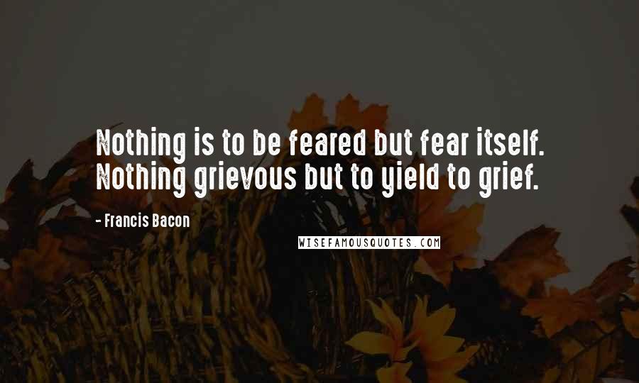 Francis Bacon Quotes: Nothing is to be feared but fear itself. Nothing grievous but to yield to grief.