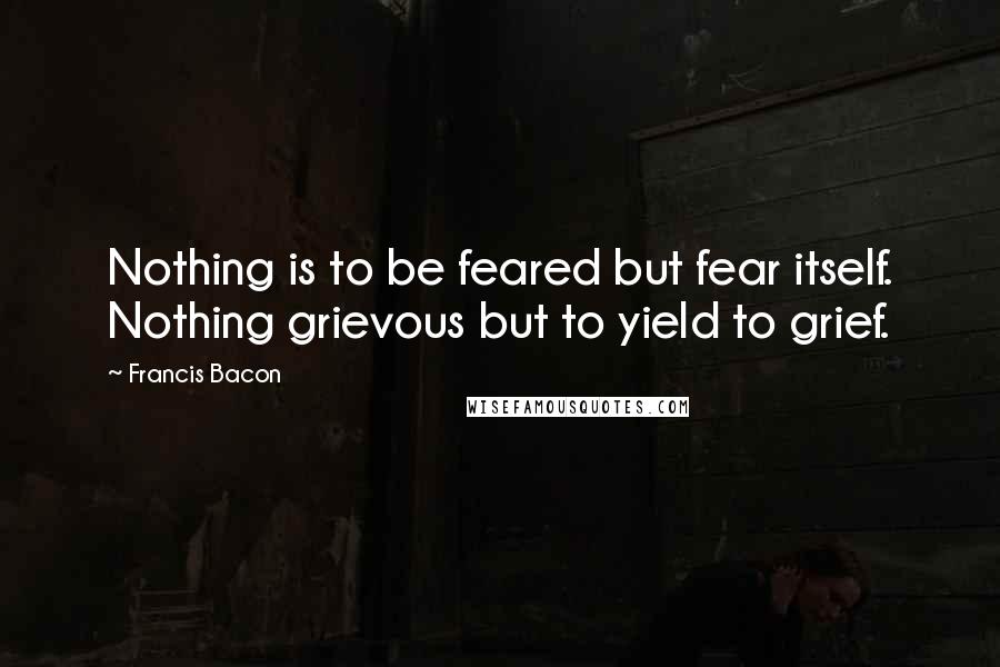 Francis Bacon Quotes: Nothing is to be feared but fear itself. Nothing grievous but to yield to grief.