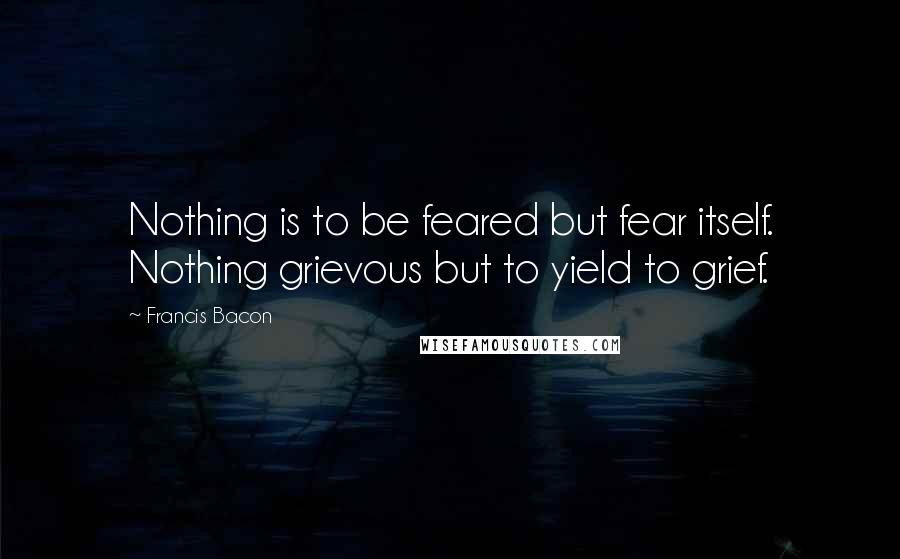Francis Bacon Quotes: Nothing is to be feared but fear itself. Nothing grievous but to yield to grief.
