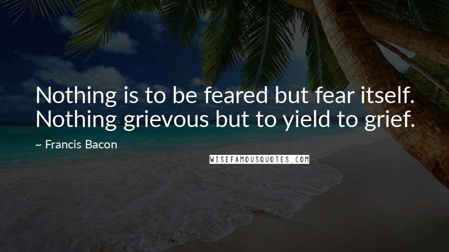 Francis Bacon Quotes: Nothing is to be feared but fear itself. Nothing grievous but to yield to grief.