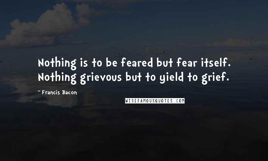 Francis Bacon Quotes: Nothing is to be feared but fear itself. Nothing grievous but to yield to grief.