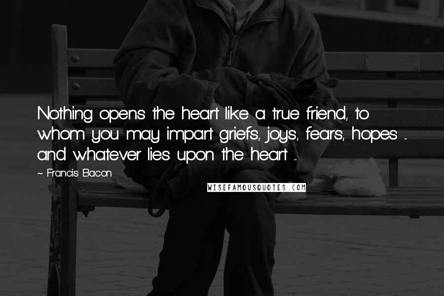 Francis Bacon Quotes: Nothing opens the heart like a true friend, to whom you may impart griefs, joys, fears, hopes ... and whatever lies upon the heart ...