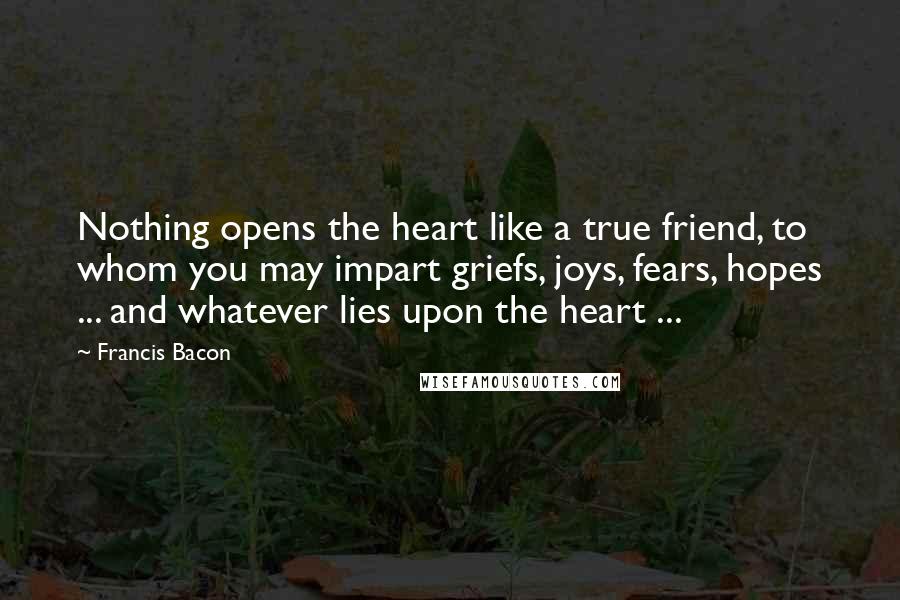 Francis Bacon Quotes: Nothing opens the heart like a true friend, to whom you may impart griefs, joys, fears, hopes ... and whatever lies upon the heart ...