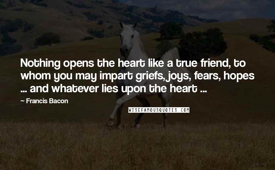 Francis Bacon Quotes: Nothing opens the heart like a true friend, to whom you may impart griefs, joys, fears, hopes ... and whatever lies upon the heart ...