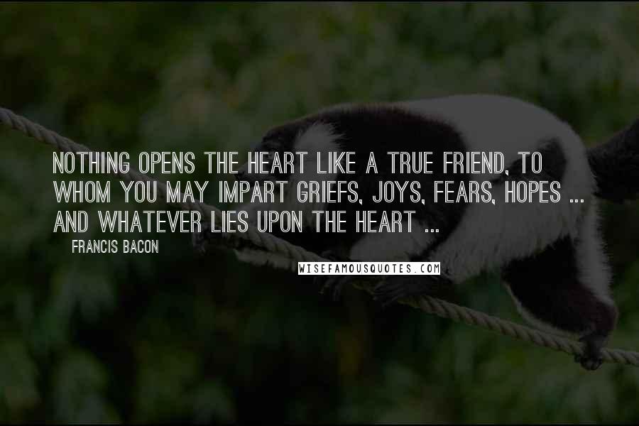 Francis Bacon Quotes: Nothing opens the heart like a true friend, to whom you may impart griefs, joys, fears, hopes ... and whatever lies upon the heart ...