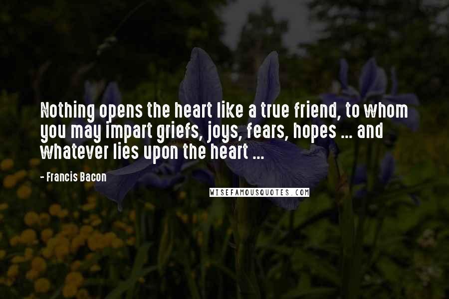 Francis Bacon Quotes: Nothing opens the heart like a true friend, to whom you may impart griefs, joys, fears, hopes ... and whatever lies upon the heart ...