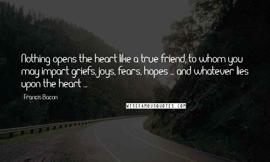 Francis Bacon Quotes: Nothing opens the heart like a true friend, to whom you may impart griefs, joys, fears, hopes ... and whatever lies upon the heart ...