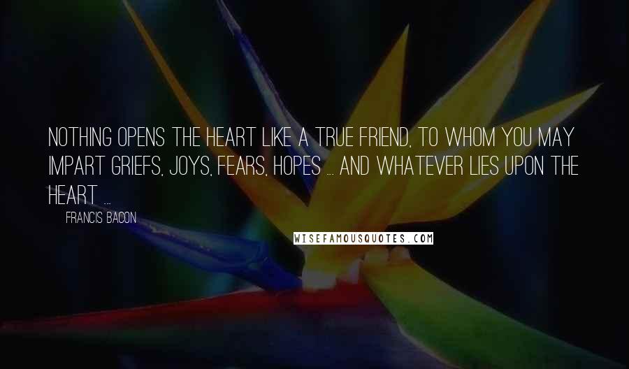 Francis Bacon Quotes: Nothing opens the heart like a true friend, to whom you may impart griefs, joys, fears, hopes ... and whatever lies upon the heart ...