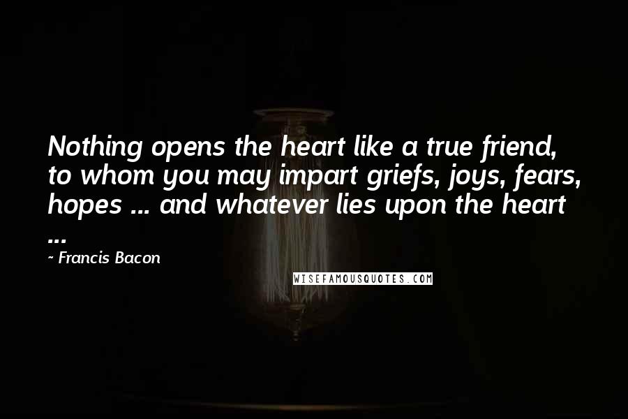 Francis Bacon Quotes: Nothing opens the heart like a true friend, to whom you may impart griefs, joys, fears, hopes ... and whatever lies upon the heart ...