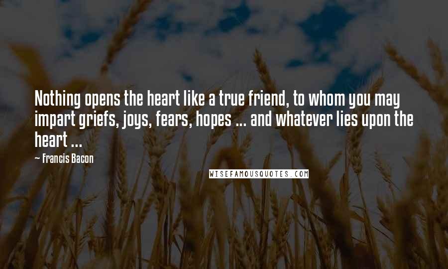 Francis Bacon Quotes: Nothing opens the heart like a true friend, to whom you may impart griefs, joys, fears, hopes ... and whatever lies upon the heart ...