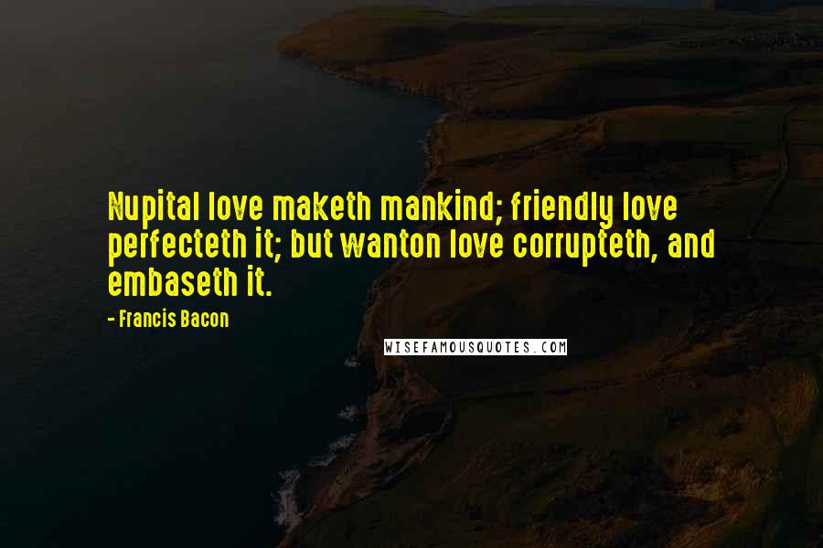 Francis Bacon Quotes: Nupital love maketh mankind; friendly love perfecteth it; but wanton love corrupteth, and embaseth it.