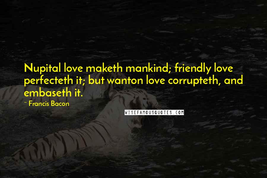 Francis Bacon Quotes: Nupital love maketh mankind; friendly love perfecteth it; but wanton love corrupteth, and embaseth it.