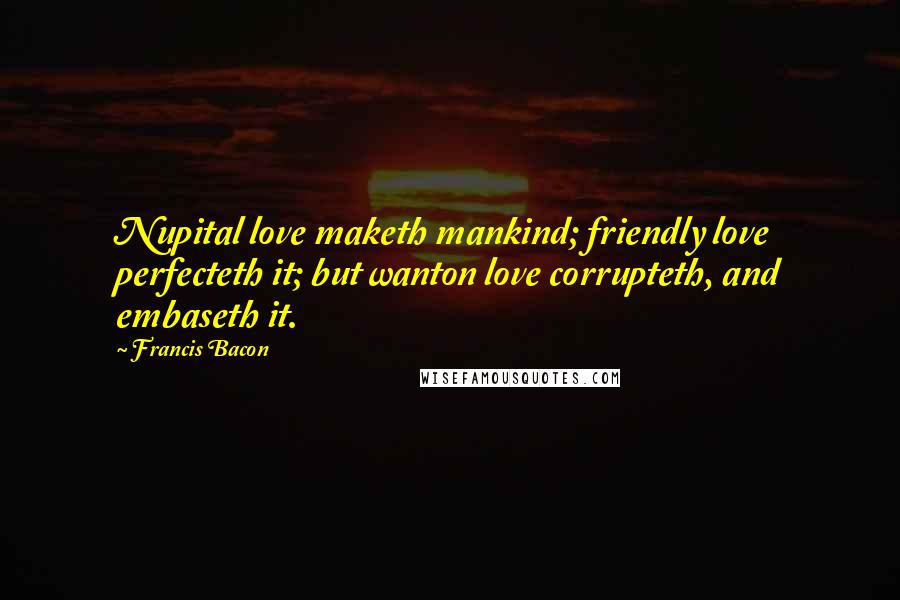 Francis Bacon Quotes: Nupital love maketh mankind; friendly love perfecteth it; but wanton love corrupteth, and embaseth it.