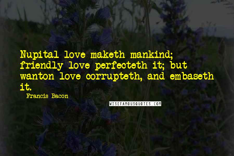 Francis Bacon Quotes: Nupital love maketh mankind; friendly love perfecteth it; but wanton love corrupteth, and embaseth it.