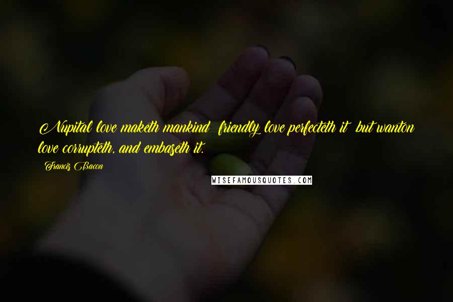 Francis Bacon Quotes: Nupital love maketh mankind; friendly love perfecteth it; but wanton love corrupteth, and embaseth it.