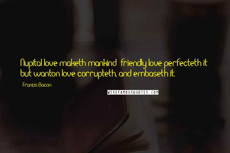 Francis Bacon Quotes: Nupital love maketh mankind; friendly love perfecteth it; but wanton love corrupteth, and embaseth it.