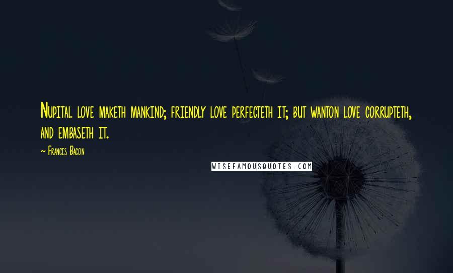 Francis Bacon Quotes: Nupital love maketh mankind; friendly love perfecteth it; but wanton love corrupteth, and embaseth it.