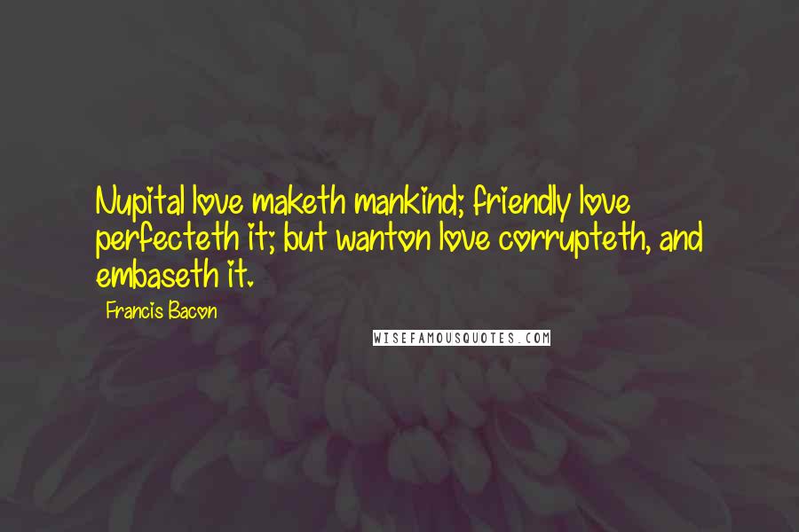 Francis Bacon Quotes: Nupital love maketh mankind; friendly love perfecteth it; but wanton love corrupteth, and embaseth it.