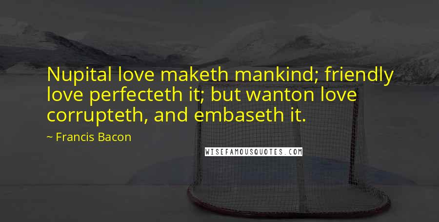 Francis Bacon Quotes: Nupital love maketh mankind; friendly love perfecteth it; but wanton love corrupteth, and embaseth it.