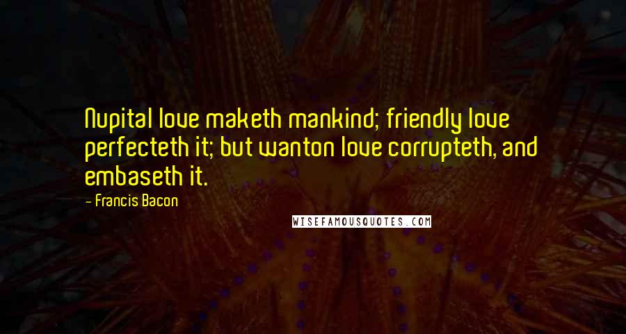Francis Bacon Quotes: Nupital love maketh mankind; friendly love perfecteth it; but wanton love corrupteth, and embaseth it.