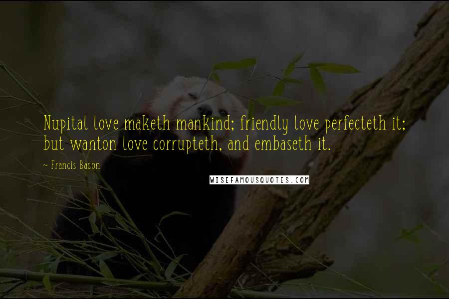 Francis Bacon Quotes: Nupital love maketh mankind; friendly love perfecteth it; but wanton love corrupteth, and embaseth it.