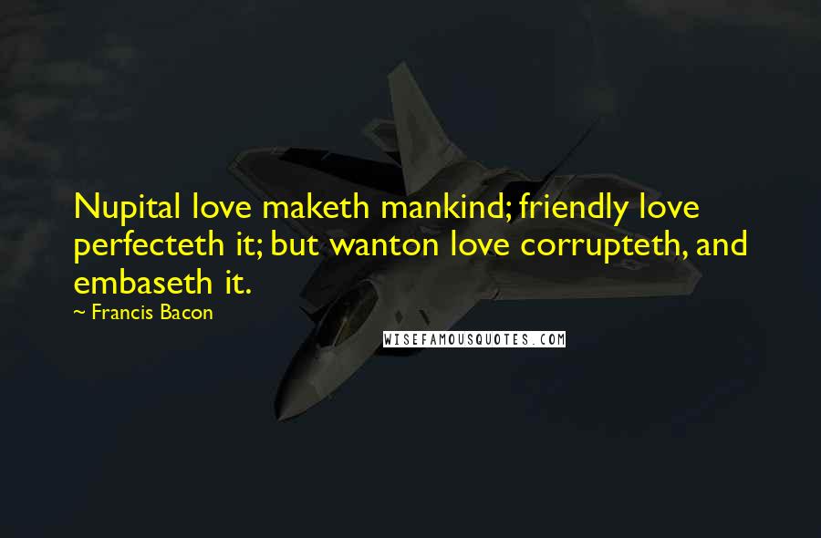 Francis Bacon Quotes: Nupital love maketh mankind; friendly love perfecteth it; but wanton love corrupteth, and embaseth it.
