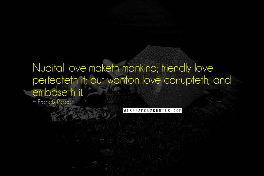 Francis Bacon Quotes: Nupital love maketh mankind; friendly love perfecteth it; but wanton love corrupteth, and embaseth it.