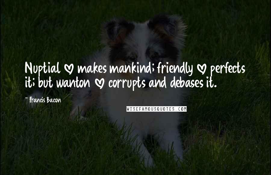 Francis Bacon Quotes: Nuptial love makes mankind; friendly love perfects it; but wanton love corrupts and debases it.