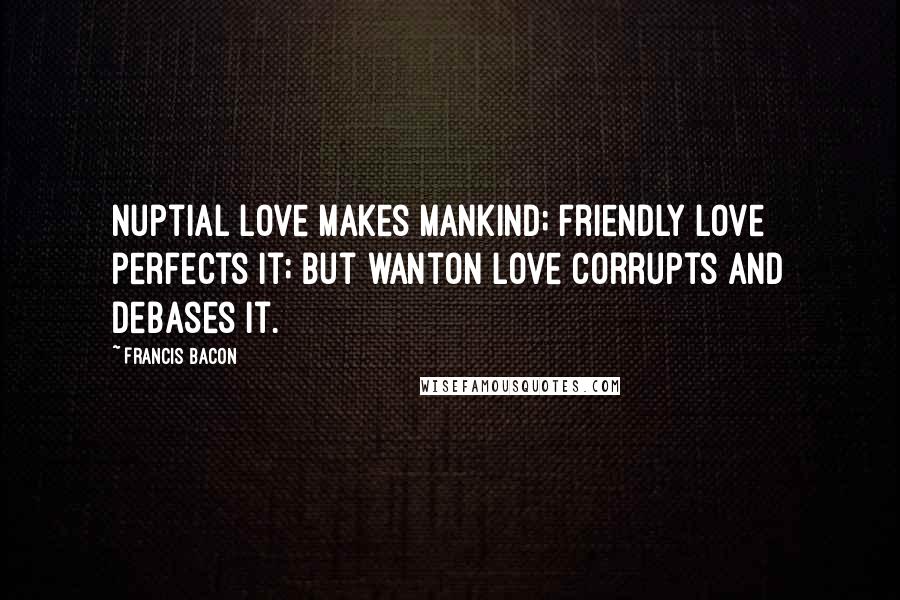 Francis Bacon Quotes: Nuptial love makes mankind; friendly love perfects it; but wanton love corrupts and debases it.