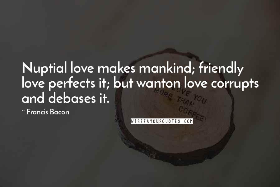 Francis Bacon Quotes: Nuptial love makes mankind; friendly love perfects it; but wanton love corrupts and debases it.