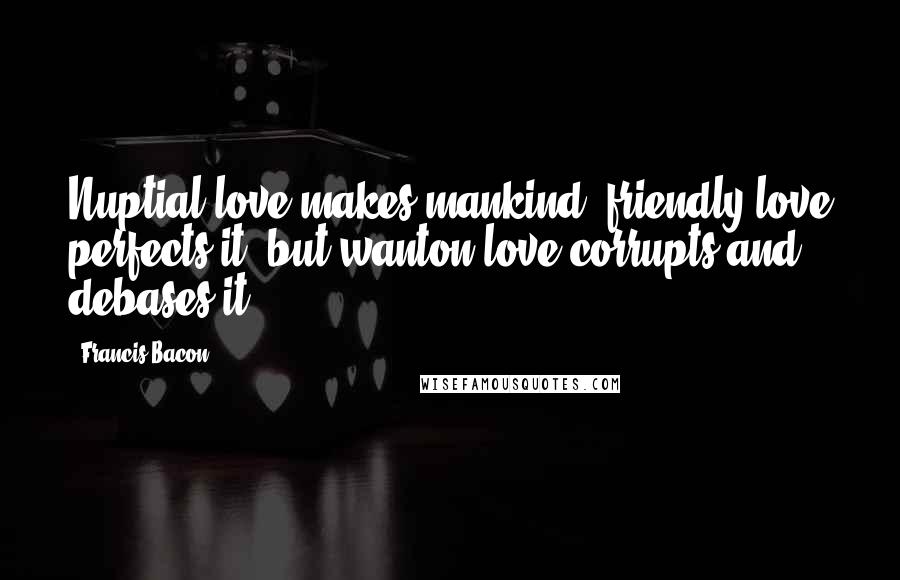 Francis Bacon Quotes: Nuptial love makes mankind; friendly love perfects it; but wanton love corrupts and debases it.