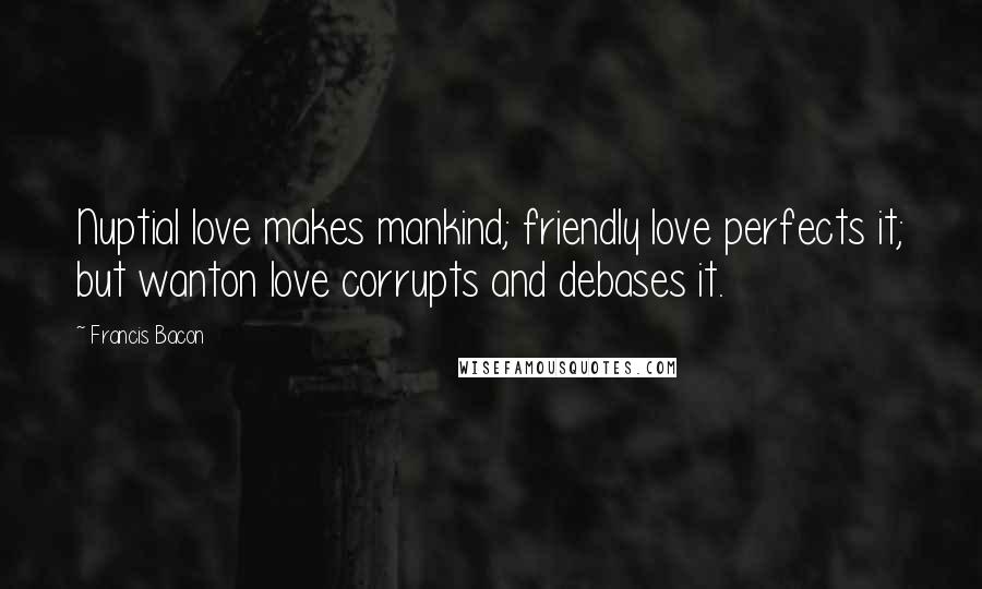 Francis Bacon Quotes: Nuptial love makes mankind; friendly love perfects it; but wanton love corrupts and debases it.