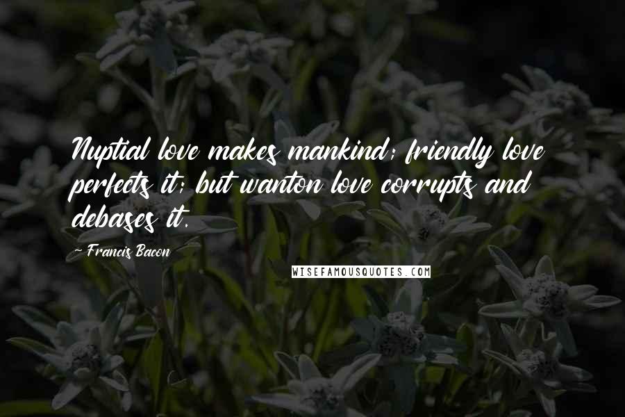 Francis Bacon Quotes: Nuptial love makes mankind; friendly love perfects it; but wanton love corrupts and debases it.