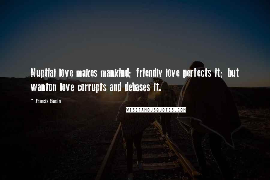 Francis Bacon Quotes: Nuptial love makes mankind; friendly love perfects it; but wanton love corrupts and debases it.