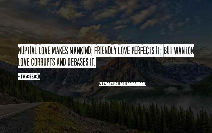 Francis Bacon Quotes: Nuptial love makes mankind; friendly love perfects it; but wanton love corrupts and debases it.